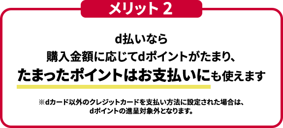メリット２ d払いなら購入金額に応じてdポイントがたまり、たまったポイントはお支払いにも使えます ※dカード以外のクレジットカードを支払い方法に設定された場合は、dポイントの進呈対象外となります。