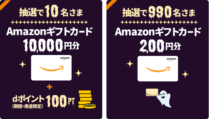 抽選で10名さまに、「Amazonギフトカード」を10,000円分+dポイント(期間・用途限定)100ptプレゼント。抽選で990名さまに、「Amazonギフトカード」を200円分プレゼント。